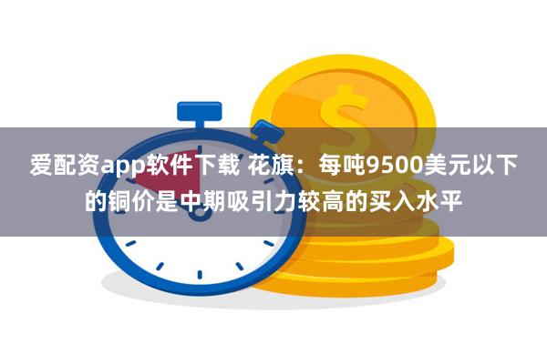 爱配资app软件下载 花旗：每吨9500美元以下的铜价是中期吸引力较高的买入水平