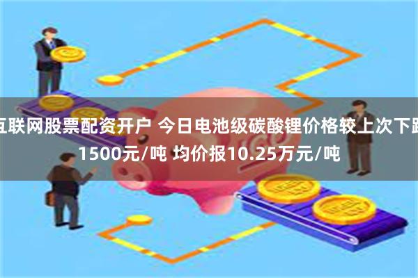 互联网股票配资开户 今日电池级碳酸锂价格较上次下跌1500元/吨 均价报10.25万元/吨