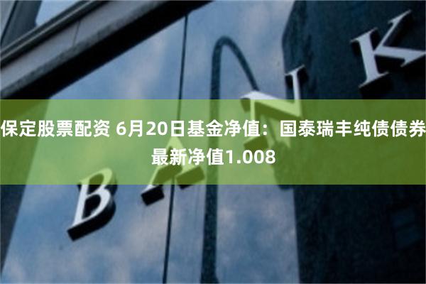 保定股票配资 6月20日基金净值：国泰瑞丰纯债债券最新净值1.008