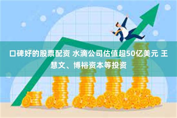 口碑好的股票配资 水滴公司估值超50亿美元 王慧文、博裕资本等投资