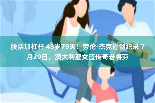 股票加杠杆 43岁79天！劳伦·杰克逊创纪录 7月29日，澳大利亚女篮传奇老将劳