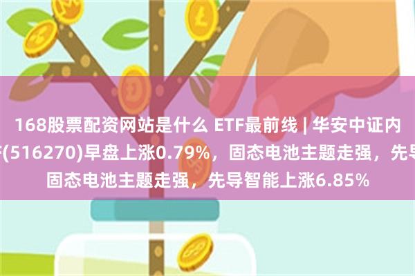 168股票配资网站是什么 ETF最前线 | 华安中证内地新能源主题ETF(516270)早盘上涨0.79%，固态电池主题走强，先导智能上涨6.85%